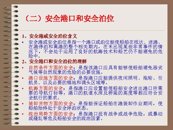 （二）安全港口和安全泊位 1、安全港或安全泊位含义 • 安全港或安全泊位是指一个港口或泊位能使船舶在抵达、进港、 在港停泊和离港的整个相关期内，在未出现某些非常事件的情 况下，不会处于运用了良好的航海技术和船艺仍不能避免的危 险中。 2、安全港口和安全泊位的理解 • 自然条件方面的安全：是指该港口应具有能够使船舶避免恶劣 气候等自然现象的危险的必要设施。 • 港口设施方面的安全：是指港口应能提供夜间照明、拖轮、引 航员、以及必要的锚地和调头区域等。