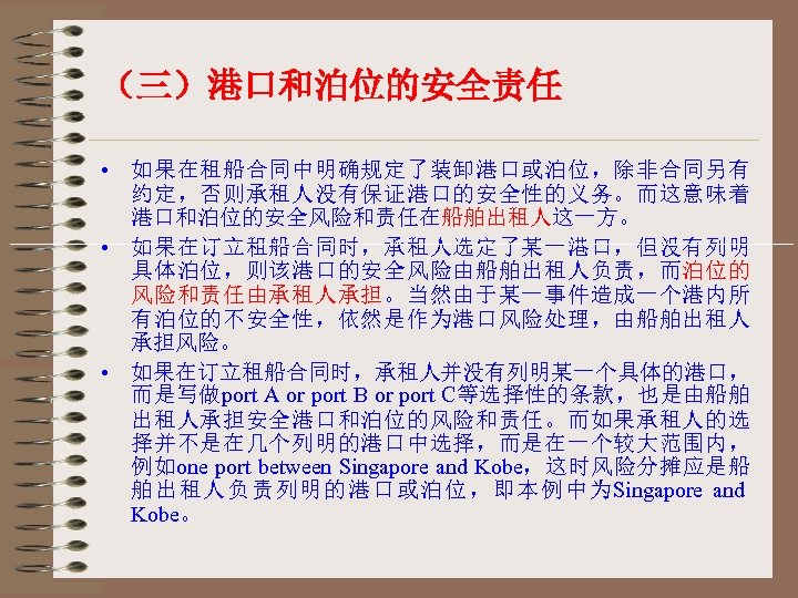 （三）港口和泊位的安全责任 • 如果在租船合同中明确规定了装卸港口或泊位，除非合同另有 约定，否则承租人没有保证港口的安全性的义务。而这意味着 港口和泊位的安全风险和责任在船舶出租人这一方。 • 如果在订立租船合同时，承租人选定了某一港口，但没有列明 具体泊位，则该港口的安全风险由船舶出租人负责，而泊位的 风险和责任由承租人承担。当然由于某一事件造成一个港内所 有泊位的不安全性，依然是作为港口风险处理，由船舶出租人 承担风险。 • 如果在订立租船合同时，承租人并没有列明某一个具体的港口， 而是写做port