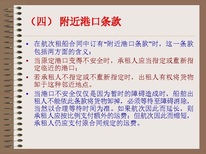（四） 附近港口条款 • 在航次租船合同中订有“附近港口条款”时，这一条款 包括两方面的含义： • 当原定港口变得不安全时，承租人应当指定或重新指 定临近的港口； • 若承租人不指定或不重新指定时，出租人有权将货物 卸于这种邻近地点。 • 当港口不安全仅仅是因为暂时的障碍造成时，船舶出 租人不能依此条款将货物卸掉，必须等待至障碍消除，