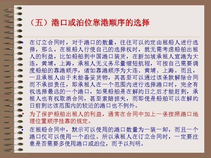 （五）港口或泊位靠港顺序的选择 • 在订立合同时，对于港口的数量，往往可以约定由租船人进行选 择，那么，在租船人行使自己的选择权时，就无需考虑船舶出租 人的利益，比如船舶到中国港口装货，在新加坡承租人宣港为大 连，黄埔，上海，承租人无义务尽量缩短航程，可按自己需要调 度船舶的靠港顺序，诸如靠港顺序为大连、黄埔、上海。而且， 一旦承租人由于未能备妥货物，其甚至可以通过该条款解除合同 而不承担责任，即承租人在一个范围内进行选择港口时，完全有 权选择最远的一个港口，如果船舶是在解约日之后才能赶到，承 租人也有权取消合同，甚至索赔损失，而即使是船舶可以在解约 日前到达该范围内的较近的港口也不例外。 • 为了保护船舶出租人的利益，通常在合同中加上一条按照港口地