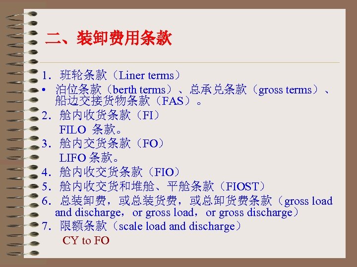 二、装卸费用条款 1．班轮条款（Liner terms） • 泊位条款（berth terms）、总承兑条款（gross terms）、 船边交接货物条款（FAS）。 2．舱内收货条款（FI） FILO 条款。 3．舱内交货条款（FO） LIFO 条款。