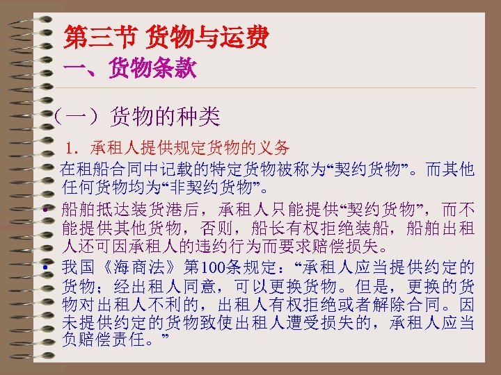 第三节 货物与运费 一、货物条款 （一）货物的种类 1．承租人提供规定货物的义务 在租船合同中记载的特定货物被称为“契约货物”。而其他 任何货物均为“非契约货物”。 • 船舶抵达装货港后，承租人只能提供“契约货物”，而不 能提供其他货物，否则，船长有权拒绝装船，船舶出租 人还可因承租人的违约行为而要求赔偿损失。 • 我国《海商法》第 100条规定：“承租人应当提供约定的