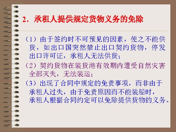 2．承租人提供规定货物义务的免除 （1）由于签约时不可预见的因素，使之不能供 货，如出口国突然禁止出口契约货物，停发 出口许可证，承租人无法供货； （2）契约货物在装货港有效期内遭受自然灾害 全部灭失，无法装运； （3）出现了合同中规定的免责事项，而非由于 承租人过失，由于免责原因而不能装船时， 承租人根据合同约定可以免除提供货物的义务。 