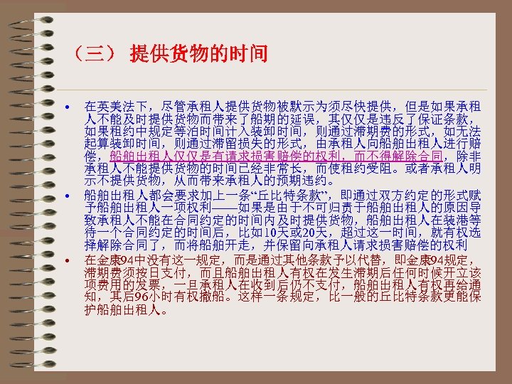 （三） 提供货物的时间 • • • 在英美法下，尽管承租人提供货物被默示为须尽快提供，但是如果承租 人不能及时提供货物而带来了船期的延误，其仅仅是违反了保证条款， 如果租约中规定等泊时间计入装卸时间，则通过滞期费的形式，如无法 起算装卸时间，则通过滞留损失的形式，由承租人向船舶出租人进行赔 偿，船舶出租人仅仅是有请求损害赔偿的权利，而不得解除合同，除非 承租人不能提供货物的时间已经非常长，而使租约受阻。或者承租人明 示不提供货物，从而带来承租人的预期违约。 船舶出租人都会要求加上一条“丘比特条款”，即通过双方约定的形式赋 予船舶出租人一项权利——如果是由于不可归责于船舶出租人的原因导