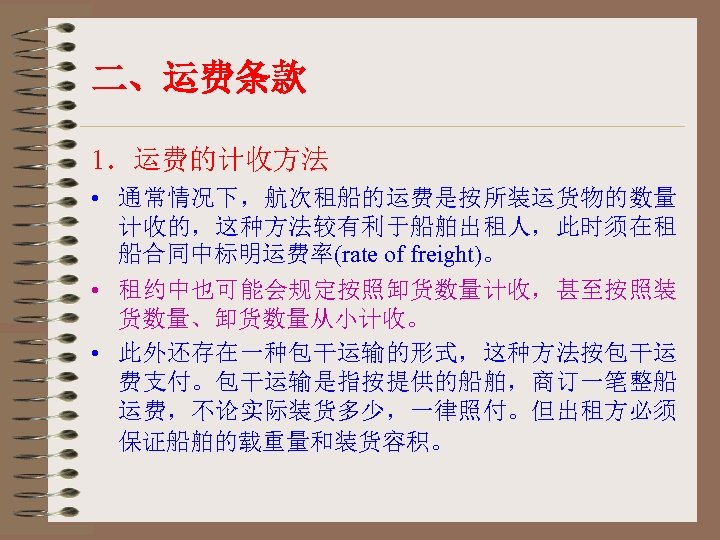 二、运费条款 1．运费的计收方法 • 通常情况下，航次租船的运费是按所装运货物的数量 计收的，这种方法较有利于船舶出租人，此时须在租 船合同中标明运费率(rate of freight)。 • 租约中也可能会规定按照卸货数量计收，甚至按照装 货数量、卸货数量从小计收。 • 此外还存在一种包干运输的形式，这种方法按包干运 费支付。包干运输是指按提供的船舶，商订一笔整船