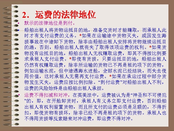 2．运费的法律地位 • 默示的法律地位是到付。 • 船舶出租人将货物运抵目的地，准备交货时才能赚取，而承租人此 时才有支付运费的义务。*如果在运输途中货物灭失，或因发生海 损事故在中途卸下货物，除非由船舶出租人安排将货物继续运抵目 的港，否则，船舶出租人就丧失了取得该项运费的权利。*如果货 物没有运抵目的地，船舶出租人无权赚取运费，即其不得按比例要 求承租人支付运费。*即使有货损，只要运抵目的地，船舶出租人 仍然有权赚取运费，除非所运输的货物已不再是租约项下的货物， 例如运输水泥，但中途遇海水进舱，全部水泥已经结块，而失去使 用价值，这时承租人无需再支付运费。*如果在承运过程中部分货 物发生灭失，运费应按比例扣除。“到付运费”对船舶出租人不利，