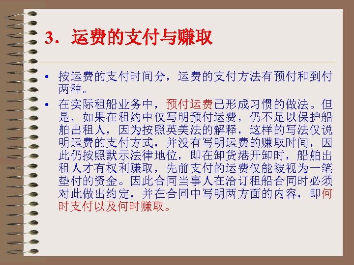 3．运费的支付与赚取 • 按运费的支付时间分，运费的支付方法有预付和到付 两种。 • 在实际租船业务中，预付运费已形成习惯的做法。但 是，如果在租约中仅写明预付运费，仍不足以保护船 舶出租人，因为按照英美法的解释，这样的写法仅说 明运费的支付方式，并没有写明运费的赚取时间，因 此仍按照默示法律地位，即在卸货港开卸时，船舶出 租人才有权利赚取，先前支付的运费仅能被视为一笔 垫付的资金。因此合同当事人在洽订租船合同时必须 对此做出约定，并在合同中写明两方面的内容，即何 时支付以及何时赚取。