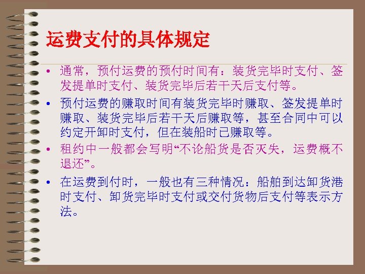 运费支付的具体规定 • 通常，预付运费的预付时间有：装货完毕时支付、签 发提单时支付、装货完毕后若干天后支付等。 • 预付运费的赚取时间有装货完毕时赚取、签发提单时 赚取、装货完毕后若干天后赚取等，甚至合同中可以 约定开卸时支付，但在装船时已赚取等。 • 租约中一般都会写明“不论船货是否灭失，运费概不 退还”。 • 在运费到付时，一般也有三种情况：船舶到达卸货港 时支付、卸货完毕时支付或交付货物后支付等表示方