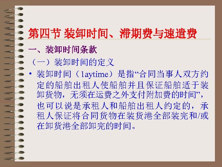 第四节 装卸时间、滞期费与速遣费 一、装卸时间条款 （一）装卸时间的定义 • 装卸时间（1 aytime）是指“合同当事人双方约 定的船舶出租人使船舶并且保证船舶适于装 卸货物，无须在运费之外支付附加费的时间”， 也可以说是承租人和船舶出租人约定的，承 租人保证将合同货物在装货港全部装完和/或 在卸货港全部卸完的时间。 