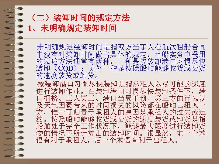 （二）装卸时间的规定方法 1、未明确规定装卸时间是指双方当事人在航次租船合同 中没有对装卸时间做出具体的规定，租船实务中采用 的表述方法通常有两种：一种是按装卸港口习惯尽快 装卸（CQD）；另外一种是按照船舶能够收货或交货 的速度装货或卸货。 按装卸港口习惯尽快装卸是指承租人以尽可能的速度 进行装卸作业。在装卸港口习惯尽快装卸条件下，港 口拥挤、 人罢 、港口当局干预、第三方的行为以 及天气因素带来的时间损失的风险都在船舶出租人一 方，惟一可归责于承租人的原因是承租人的过失或违 约。按照船舶能够收货或交货的速度装货或卸货是指
