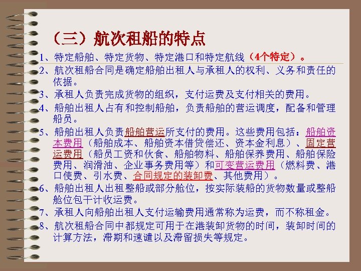 （三）航次租船的特点 1、特定船舶、特定货物、特定港口和特定航线（4个特定）。 2、航次租船合同是确定船舶出租人与承租人的权利、义务和责任的 依据。 3、承租人负责完成货物的组织，支付运费及支付相关的费用。 4、船舶出租人占有和控制船舶，负责船舶的营运调度，配备和管理 船员。 5、船舶出租人负责船舶营运所支付的费用。这些费用包括：船舶资 本费用（船舶成本、船舶资本借贷偿还、资本金利息）、固定营 运费用（船员 资和伙食、船舶物料、船舶保养费用、船舶保险 费用、润滑油、企业事务费用等）和可变营运费用（燃料费、港 口使费、引水费、合同规定的装卸费、其他费用）。 6、船舶出租人出租整船或部分舱位，按实际装船的货物数量或整船