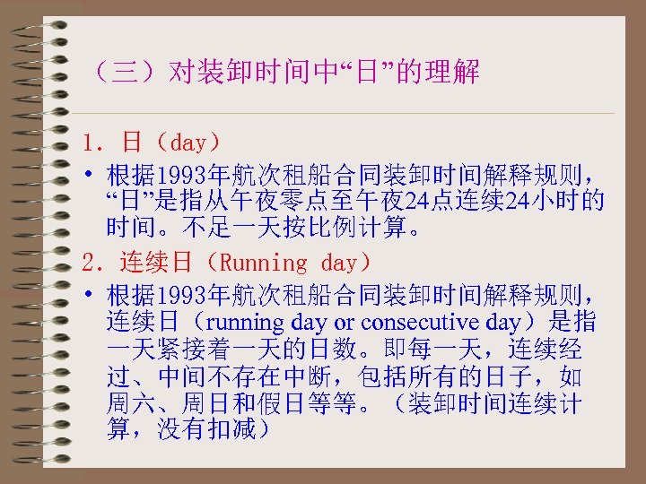 （三）对装卸时间中“日”的理解 1．日（day） • 根据 1993年航次租船合同装卸时间解释规则， “日”是指从午夜零点至午夜 24点连续 24小时的 时间。不足一天按比例计算。 2．连续日（Running day） • 根据 1993年航次租船合同装卸时间解释规则，