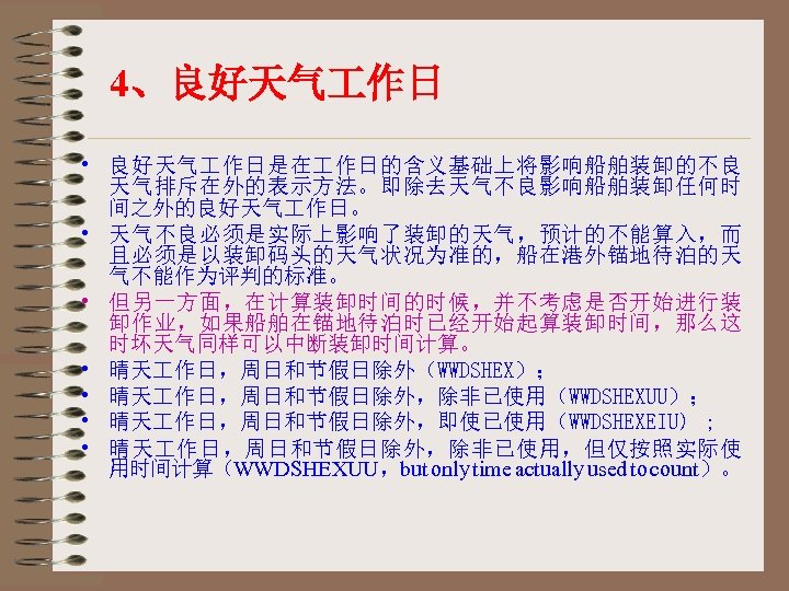 4、良好天气 作日 • 良好天气 作日是在 作日的含义基础上将影响船舶装卸的不良 天气排斥在外的表示方法。即除去天气不良影响船舶装卸任何时 间之外的良好天气 作日。 • 天气不良必须是实际上影响了装卸的天气，预计的不能算入，而 且必须是以装卸码头的天气状况为准的，船在港外锚地待泊的天 气不能作为评判的标准。 •