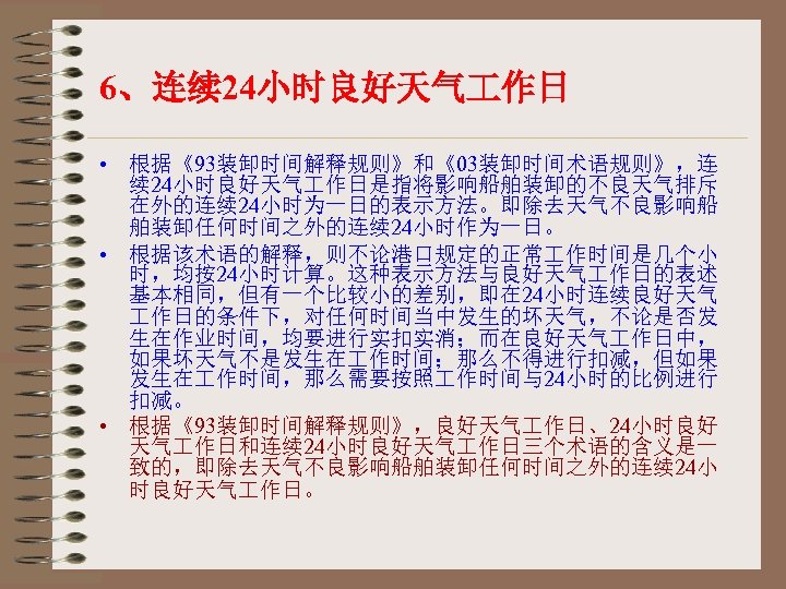 6、连续 24小时良好天气 作日 • 根据《93装卸时间解释规则》和《03装卸时间术语规则》，连 续 24小时良好天气 作日是指将影响船舶装卸的不良天气排斥 在外的连续 24小时为一日的表示方法。即除去天气不良影响船 舶装卸任何时间之外的连续 24小时作为一日。 • 根据该术语的解释，则不论港口规定的正常