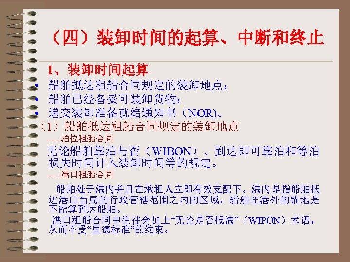 （四）装卸时间的起算、中断和终止 1、装卸时间起算 • 船舶抵达租船合同规定的装卸地点； • 船舶已经备妥可装卸货物； • 递交装卸准备就绪通知书（NOR)。 （1）船舶抵达租船合同规定的装卸地点 -----泊位租船合同 无论船舶靠泊与否（WIBON）、到达即可靠泊和等泊 损失时间计入装卸时间等的规定。 -----港口租船合同 船舶处于港内并且在承租人立即有效支配下。港内是指船舶抵