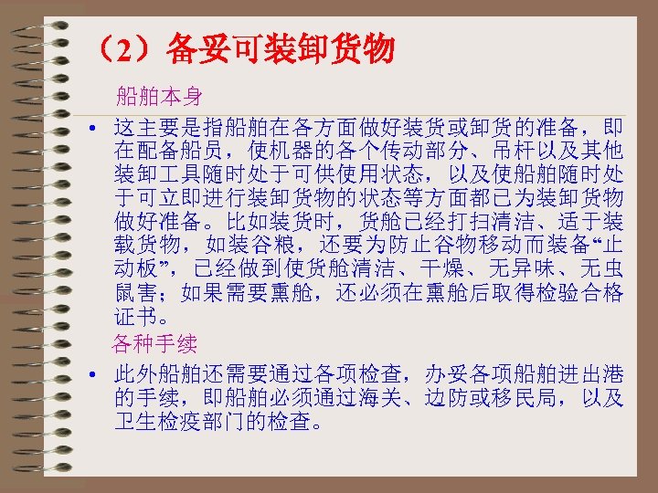 （2）备妥可装卸货物 船舶本身 • 这主要是指船舶在各方面做好装货或卸货的准备，即 在配备船员，使机器的各个传动部分、吊杆以及其他 装卸 具随时处于可供使用状态，以及使船舶随时处 于可立即进行装卸货物的状态等方面都已为装卸货物 做好准备。比如装货时，货舱已经打扫清洁、适于装 载货物，如装谷粮，还要为防止谷物移动而装备“止 动板”，已经做到使货舱清洁、干燥、无异味、无虫 鼠害；如果需要熏舱，还必须在熏舱后取得检验合格 证书。 各种手续