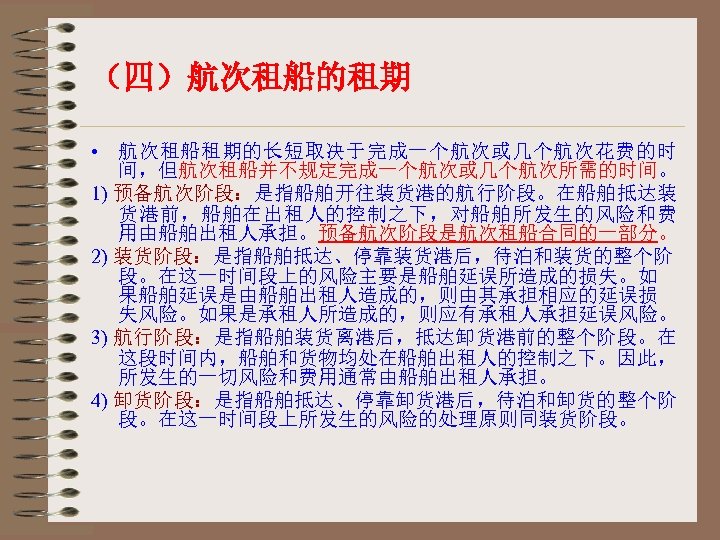 （四）航次租船的租期 • 航次租船租期的长短取决于完成一个航次或几个航次花费的时 间，但航次租船并不规定完成一个航次或几个航次所需的时间。 1) 预备航次阶段：是指船舶开往装货港的航行阶段。在船舶抵达装 货港前，船舶在出租人的控制之下，对船舶所发生的风险和费 用由船舶出租人承担。预备航次阶段是航次租船合同的一部分。 2) 装货阶段：是指船舶抵达、停靠装货港后，待泊和装货的整个阶 段。在这一时间段上的风险主要是船舶延误所造成的损失。如 果船舶延误是由船舶出租人造成的，则由其承担相应的延误损 失风险。如果是承租人所造成的，则应有承租人承担延误风险。 3)