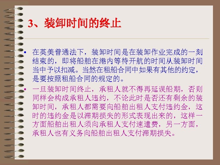 3、装卸时间的终止 • 在英美普通法下，装卸时间是在装卸作业完成的一刻 结束的，即将船舶在港内等待开航的时间从装卸时间 当中予以扣减。当然在租船合同中如果有其他的约定， 是要按照租船合同的规定的。 • 一旦装卸时间终止，承租人就不得再延误船期，否则 同样会构成承租人违约，不论此时是否还有剩余的装 卸时间，承租人都需要向船舶出租人支付违约金，这 时的违约金是以滞期损失的形式表现出来的，这样一 方面船舶出租人须向承租人支付速遣费，另一方面， 承租人也有义务向船舶出租人支付滞期损失。 