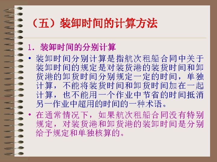（五）装卸时间的计算方法 1．装卸时间的分别计算 • 装卸时间分别计算是指航次租船合同中关于 装卸时间的规定是对装货港的装货时间和卸 货港的卸货时间分别规定一定的时间，单独 计算，不能将装货时间和卸货时间加在一起 计算，也不能用一个作业中节省的时间抵消 另一作业中超用的时间的一种术语。 • 在通常情况下，如果航次租船合同没有特别 规定，对装货港和卸货港的装卸时间是分别 给予规定和单独核算的。 