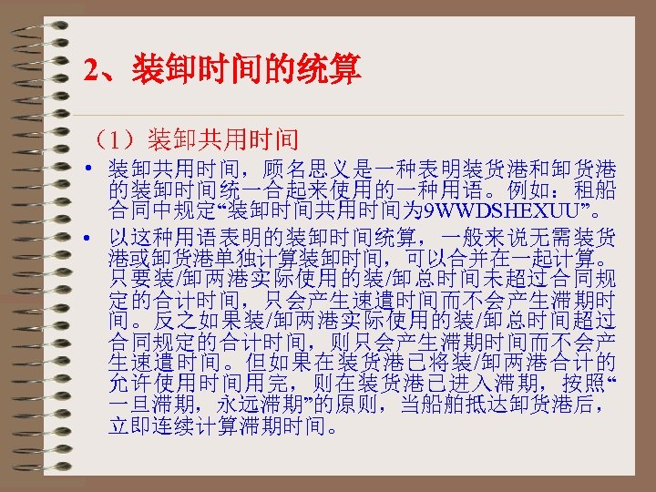 2、装卸时间的统算 （1）装卸共用时间 • 装卸共用时间，顾名思义是一种表明装货港和卸货港 的装卸时间统一合起来使用的一种用语。例如：租船 合同中规定“装卸时间共用时间为 9 WWDSHEXUU”。 • 以这种用语表明的装卸时间统算，一般来说无需装货 港或卸货港单独计算装卸时间，可以合并在一起计算。 只要装/卸两港实际使用的装/卸总时间未超过合同规 定的合计时间，只会产生速遣时间而不会产生滞期时 间。反之如果装/卸两港实际使用的装/卸总时间超过