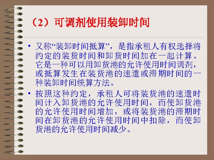 （2）可调剂使用装卸时间 • 又称“装卸时间抵算”，是指承租人有权选择将 约定的装货时间和卸货时间加在一起计算。 它是一种可以用卸货港的允许使用时间调剂， 或抵算发生在装货港的速遣或滞期时间的一 种装卸时间统算方法。 • 按照这种约定，承租人可将装货港的速遣时 间计入卸货港的允许使用时间，而使卸货港 的允许使用时间增加，或将装货港的滞期时 间在卸货港的允许使用时间中扣除，而使卸 货港的允许使用时间减少。 