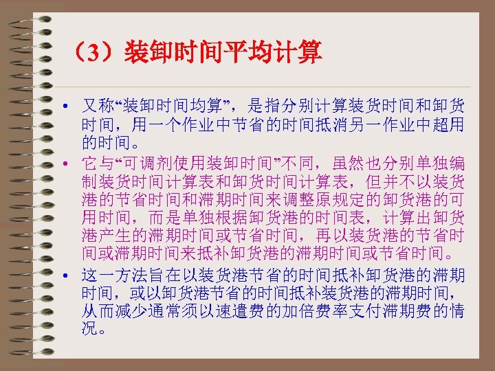 （3）装卸时间平均计算 • 又称“装卸时间均算”，是指分别计算装货时间和卸货 时间，用一个作业中节省的时间抵消另一作业中超用 的时间。 • 它与“可调剂使用装卸时间”不同，虽然也分别单独编 制装货时间计算表和卸货时间计算表，但并不以装货 港的节省时间和滞期时间来调整原规定的卸货港的可 用时间，而是单独根据卸货港的时间表，计算出卸货 港产生的滞期时间或节省时间，再以装货港的节省时 间或滞期时间来抵补卸货港的滞期时间或节省时间。 • 这一方法旨在以装货港节省的时间抵补卸货港的滞期
