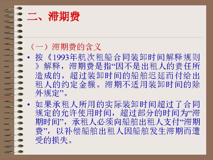 二、滞期费 （一）滞期费的含义 • 按《1993年航次租船合同装卸时间解释规则 》解释，滞期费是指“因不是出租人的责任所 造成的，超过装卸时间的船舶迟延而付给出 租人的约定金额。滞期不适用装卸时间的除 外规定”。 • 如果承租人所用的实际装卸时间超过了合同 规定的允许使用时间，超过部分的时间为“滞 期时间”，承租人必须向船舶出租人支付“滞期 费”，以补偿船舶出租人因船舶发生滞期而遭 受的损失。