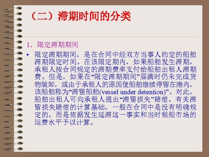 （二）滞期时间的分类 1．限定滞期期间 • 限定滞期期间，是在合同中经双方当事人约定的船舶 滞期限定时间。在该限定期内，如果船舶发生滞期， 承租人按合同规定的滞期费率支付给船舶出租人滞期 费。但是，如果在“限定滞期期间”届满时仍未完成货 物装卸，或由于承租人的原因使船舶继续停留在港内， 该船舶称为“滞留船舶(vessel under detention)”。对此， 船舶出租人可向承租人提出“滞留损失”赔偿。有关滞 留损失赔偿的计算基础，一般在合同中是没有明确规 定的，而是依据发生延滞这一事实和当时租船市场的