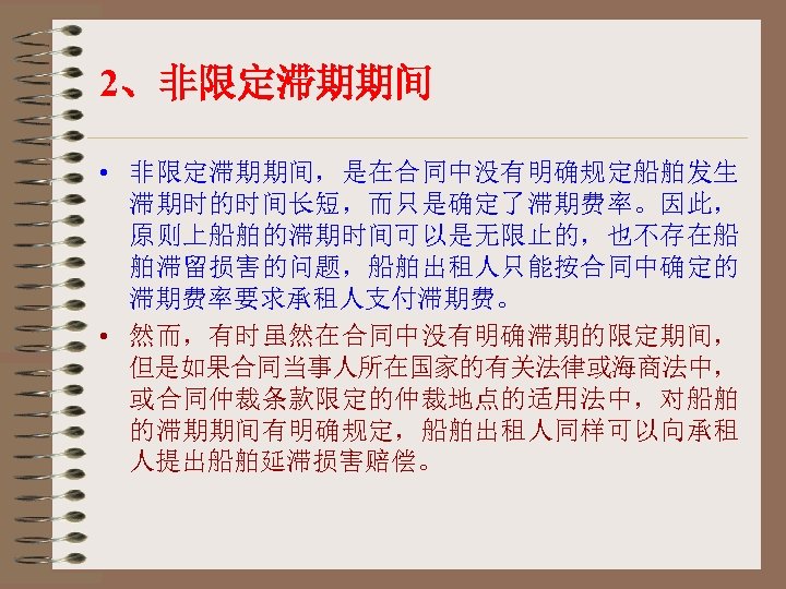 2、非限定滞期期间 • 非限定滞期期间，是在合同中没有明确规定船舶发生 滞期时的时间长短，而只是确定了滞期费率。因此， 原则上船舶的滞期时间可以是无限止的，也不存在船 舶滞留损害的问题，船舶出租人只能按合同中确定的 滞期费率要求承租人支付滞期费。 • 然而，有时虽然在合同中没有明确滞期的限定期间， 但是如果合同当事人所在国家的有关法律或海商法中， 或合同仲裁条款限定的仲裁地点的适用法中，对船舶 的滞期期间有明确规定，船舶出租人同样可以向承租 人提出船舶延滞损害赔偿。 