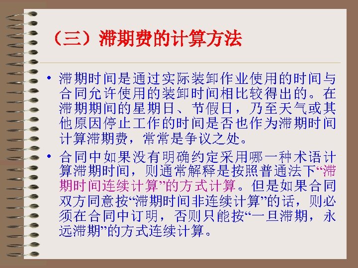 （三）滞期费的计算方法 • 滞期时间是通过实际装卸作业使用的时间与 合同允许使用的装卸时间相比较得出的。在 滞期期间的星期日、节假日，乃至天气或其 他原因停止 作的时间是否也作为滞期时间 计算滞期费，常常是争议之处。 • 合同中如果没有明确约定采用哪一种术语计 算滞期时间，则通常解释是按照普通法下“滞 期时间连续计算”的方式计算。但是如果合同 双方同意按“滞期时间非连续计算”的话，则必 须在合同中订明，否则只能按“一旦滞期，永