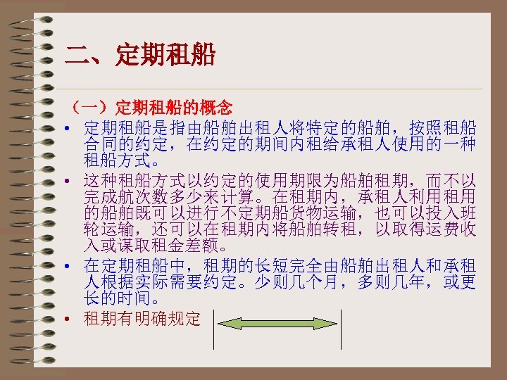 二、定期租船 （一）定期租船的概念 • 定期租船是指由船舶出租人将特定的船舶，按照租船 合同的约定，在约定的期间内租给承租人使用的一种 租船方式。 • 这种租船方式以约定的使用期限为船舶租期，而不以 完成航次数多少来计算。在租期内，承租人利用租用 的船舶既可以进行不定期船货物运输，也可以投入班 轮运输，还可以在租期内将船舶转租，以取得运费收 入或谋取租金差额。 • 在定期租船中，租期的长短完全由船舶出租人和承租