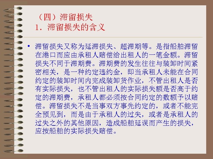 （四）滞留损失 1．滞留损失的含义 • 滞留损失又称为延滞损失、超滞期等。是指船舶滞留 在港口而应由承租人赔偿给出租人的一笔金额。滞留 损失不同于滞期费。滞期费的发生往往与装卸时间紧 密相关，是一种约定违约金，即当承租人未能在合同 约定的装卸时间内完成装卸货作业，不管出租人是否 有实际损失，也不管出租人的实际损失额是否高于约 定的滞期费，承租人都必须按合同约定的数额予以赔 偿。滞留损失不是当事双方事先约定的，或者不能完 全预见到，而是由于承租人的过失，或者是承租人的 过失之外的其他原因，造成船舶延误而产生的损失， 应按船舶的实际损失赔偿。