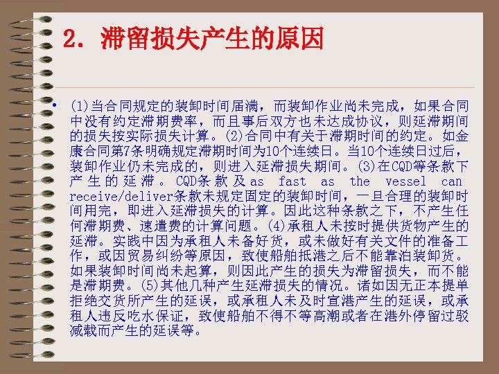 2．滞留损失产生的原因 • (1)当合同规定的装卸时间届满，而装卸作业尚未完成，如果合同 中没有约定滞期费率，而且事后双方也未达成协议，则延滞期间 的损失按实际损失计算。(2)合同中有关于滞期时间的约定。如金 康合同第 7条明确规定滞期时间为 10个连续日。当 10个连续日过后， 装卸作业仍未完成的，则进入延滞损失期间。(3)在CQD等条款下 产 生 的 延