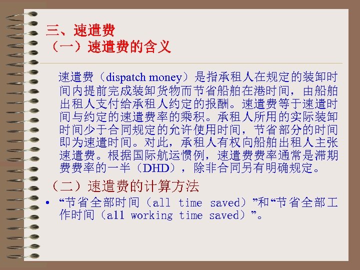 三、速遣费 （一）速遣费的含义 速遣费（dispatch money）是指承租人在规定的装卸时 间内提前完成装卸货物而节省船舶在港时间，由船舶 出租人支付给承租人约定的报酬。速遣费等于速遣时 间与约定的速遣费率的乘积。承租人所用的实际装卸 时间少于合同规定的允许使用时间，节省部分的时间 即为速遣时间。对此，承租人有权向船舶出租人主张 速遣费。根据国际航运惯例，速遣费费率通常是滞期 费费率的一半（DHD），除非合同另有明确规定。 （二）速遣费的计算方法 • “节省全部时间（all