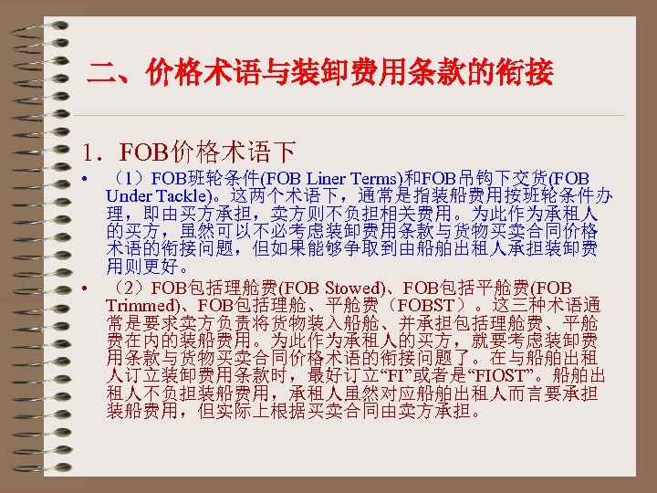 二、价格术语与装卸费用条款的衔接 1．FOB价格术语下 • （1）FOB班轮条件(FOB Liner Terms)和FOB吊钩下交货(FOB Under Tackle)。这两个术语下，通常是指装船费用按班轮条件办 理，即由买方承担，卖方则不负担相关费用。为此作为承租人 的买方，虽然可以不必考虑装卸费用条款与货物买卖合同价格 术语的衔接问题，但如果能够争取到由船舶出租人承担装卸费 用则更好。 • （2）FOB包括理舱费(FOB