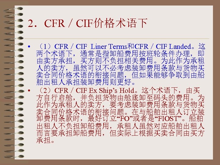 2．CFR／CIF价格术语下 • （1）CFR／CIF Liner Terms和CFR／CIF Landed。这 两个术语下，通常是指卸船费用按班轮条件办理，即 由卖方承担，买方则不负担相关费用。为此作为承租 人的卖方，虽然可以不必考虑装卸费用条款与货物买 卖合同价格术语的衔接问题，但如果能够争取到由船 舶出租人承担装卸费用则更好。 • （2）CFR／CIF Ex