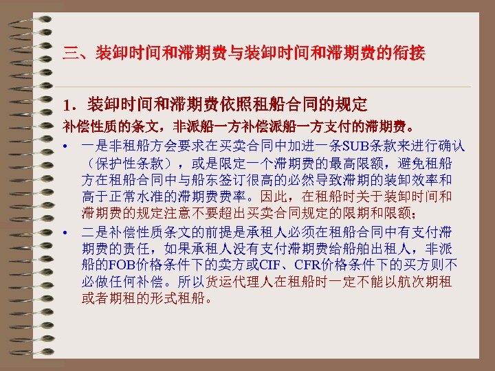 三、装卸时间和滞期费与装卸时间和滞期费的衔接 1．装卸时间和滞期费依照租船合同的规定 补偿性质的条文，非派船一方补偿派船一方支付的滞期费。 • 一是非租船方会要求在买卖合同中加进一条SUB条款来进行确认 （保护性条款），或是限定一个滞期费的最高限额，避免租船 方在租船合同中与船东签订很高的必然导致滞期的装卸效率和 高于正常水准的滞期费费率。因此，在租船时关于装卸时间和 滞期费的规定注意不要超出买卖合同规定的限期和限额； • 二是补偿性质条文的前提是承租人必须在租船合同中有支付滞 期费的责任，如果承租人没有支付滞期费给船舶出租人，非派 船的FOB价格条件下的卖方或CIF、CFR价格条件下的买方则不 必做任何补偿。所以货运代理人在租船时一定不能以航次期租