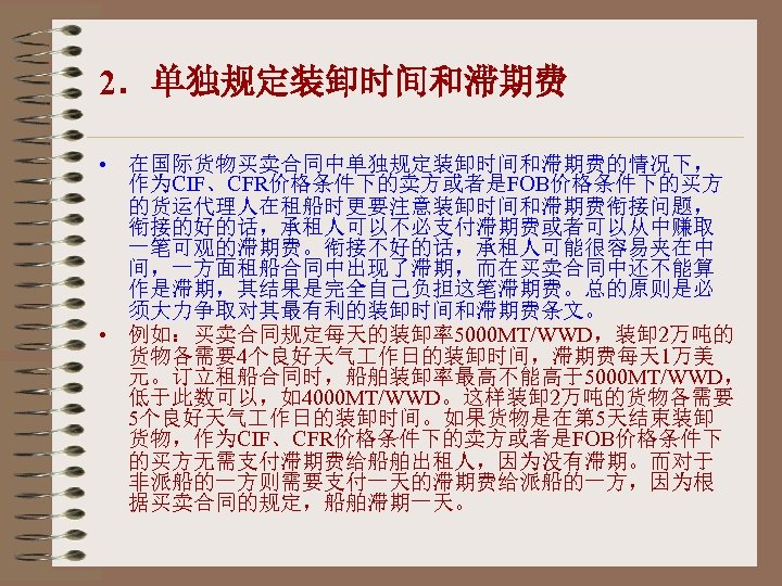 2．单独规定装卸时间和滞期费 • 在国际货物买卖合同中单独规定装卸时间和滞期费的情况下， 作为CIF、CFR价格条件下的卖方或者是FOB价格条件下的买方 的货运代理人在租船时更要注意装卸时间和滞期费衔接问题， 衔接的好的话，承租人可以不必支付滞期费或者可以从中赚取 一笔可观的滞期费。衔接不好的话，承租人可能很容易夹在中 间，一方面租船合同中出现了滞期，而在买卖合同中还不能算 作是滞期，其结果是完全自己负担这笔滞期费。总的原则是必 须大力争取对其最有利的装卸时间和滞期费条文。 • 例如：买卖合同规定每天的装卸率5000 MT/WWD，装卸 2万吨的