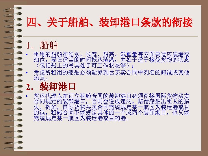 四、关于船舶、装卸港口条款的衔接 1．船舶 • 租用的船舶在吃水、长宽、船高、载重量等方面要适应装港或 泊位，要在适当的时间抵达装港，并处于适于接受货物的状态 （包括船上的吊具处于可 作状态等）； • 考虑所租用的船舶必须能够到达买卖合同中列名的卸港或其他 地点。 2．装卸港口 • 货运代理人在订立租船合同的装卸港口必须衔接国际货物买卖 合同规定的装卸港口，否则会造成违约，赔偿船舶出租人的损