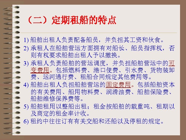 （二）定期租船的特点 1) 船舶出租人负责配备船员，并负担其 资和伙食。 2) 承租人在船舶营运方面拥有对船长、船员指挥权，否 则有权要求船舶出租人予以撤换。 3) 承租人负责船舶的营运调度，并负担船舶营运中的可 变费用。包括燃料费、港口使费、引水费、货物装卸 费、运河通行费、租船合同规定其他费用等。 4) 船舶出租人负担船舶营运的固定费用。包括船舶资本 的有关费用、船用物料费、润滑油费、船舶保险费、