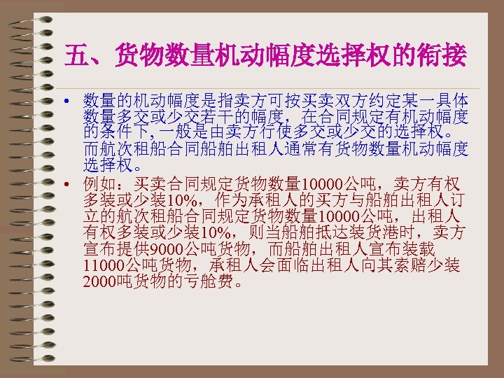 五、货物数量机动幅度选择权的衔接 • 数量的机动幅度是指卖方可按买卖双方约定某一具体 数量多交或少交若干的幅度，在合同规定有机动幅度 的条件下, 一般是由卖方行使多交或少交的选择权。 而航次租船合同船舶出租人通常有货物数量机动幅度 选择权。 • 例如：买卖合同规定货物数量 10000公吨，卖方有权 多装或少装10%，作为承租人的买方与船舶出租人订 立的航次租船合同规定货物数量 10000公吨，出租人