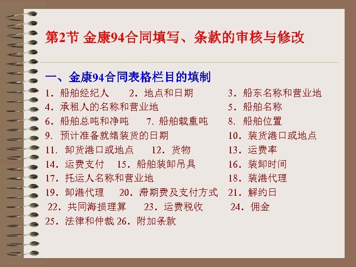 第 2节 金康 94合同填写、条款的审核与修改 一、金康 94合同表格栏目的填制 1．船舶经纪人 2．地点和日期 3．船东名称和营业地 4．承租人的名称和营业地 5．船舶名称 6．船舶总吨和净吨 7. 船舶载重吨
