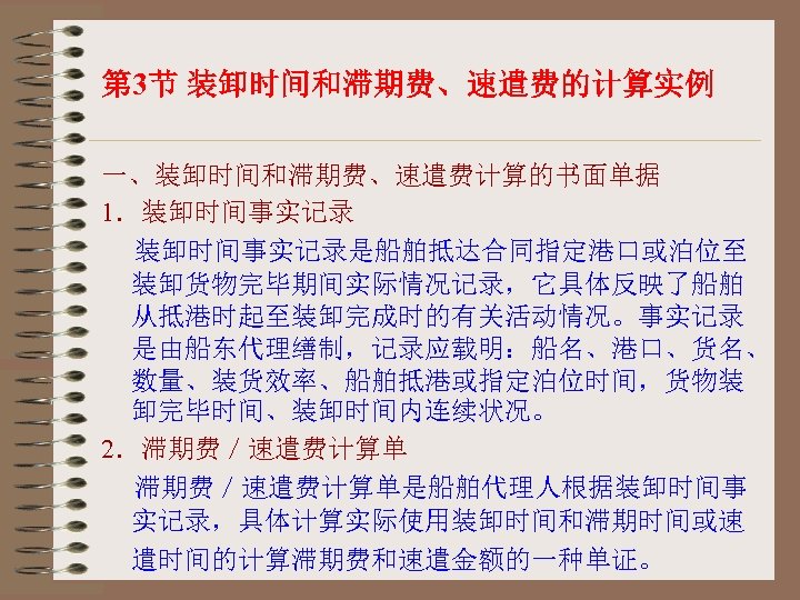 第 3节 装卸时间和滞期费、速遣费的计算实例 一、装卸时间和滞期费、速遣费计算的书面单据 1．装卸时间事实记录是船舶抵达合同指定港口或泊位至 装卸货物完毕期间实际情况记录，它具体反映了船舶 从抵港时起至装卸完成时的有关活动情况。事实记录 是由船东代理缮制，记录应载明：船名、港口、货名、 数量、装货效率、船舶抵港或指定泊位时间，货物装 卸完毕时间、装卸时间内连续状况。 2．滞期费／速遣费计算单是船舶代理人根据装卸时间事 实记录，具体计算实际使用装卸时间和滞期时间或速 遣时间的计算滞期费和速遣金额的一种单证。 