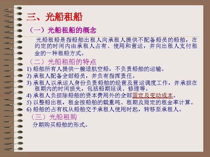 三、光船租船 （一）光船租船的概念 光船租船是指船舶出租人向承租人提供不配备船员的船舶，在 约定的时间内由承租人占有、使用和营运，并向出租人支付租 金的一种租船方式。 （二）光船租船的特点 1) 船舶所有人提供一艘适航空船，不负责船舶的运输。 2) 承租人配备全部船员，并负有指挥责任。 3) 承租人以承运人身份负责船舶的经营及营运调度 作，并承担在 租期内的时间损失，包括船期延误、修理等。
