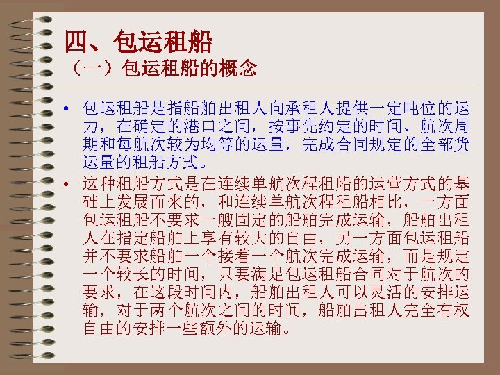 四、包运租船 （一）包运租船的概念 • 包运租船是指船舶出租人向承租人提供一定吨位的运 力，在确定的港口之间，按事先约定的时间、航次周 期和每航次较为均等的运量，完成合同规定的全部货 运量的租船方式。 • 这种租船方式是在连续单航次程租船的运营方式的基 础上发展而来的，和连续单航次程租船相比，一方面 包运租船不要求一艘固定的船舶完成运输，船舶出租 人在指定船舶上享有较大的自由，另一方面包运租船 并不要求船舶一个接着一个航次完成运输，而是规定 一个较长的时间，只要满足包运租船合同对于航次的