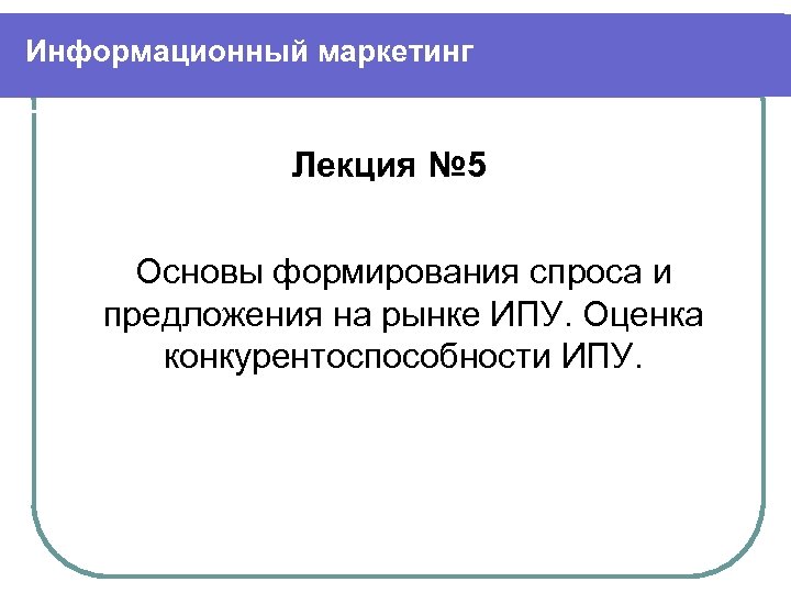 Информационный маркетинг Лекция № 5 Основы формирования спроса и предложения на рынке ИПУ. Оценка