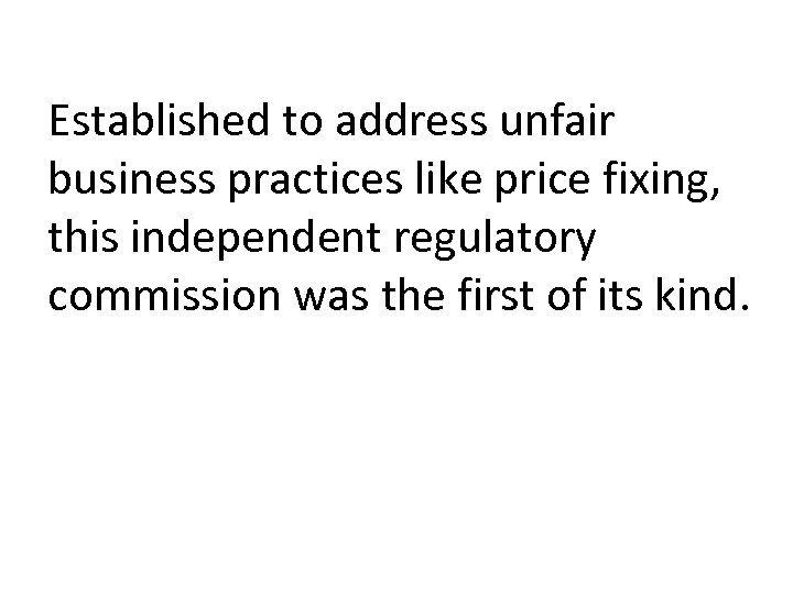 Established to address unfair business practices like price fixing, this independent regulatory commission was