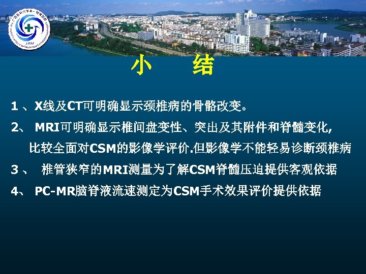 小 结 1 、X线及CT可明确显示颈椎病的骨骼改变。 2、 MRI可明确显示椎间盘变性、突出及其附件和脊髓变化, 比较全面对CSM的影像学评价. 但影像学不能轻易诊断颈椎病 3 、 椎管狭窄的MRI测量为了解CSM脊髓压迫提供客观依据 4、 PC-MR脑脊液流速测定为CSM手术效果评价提供依据 