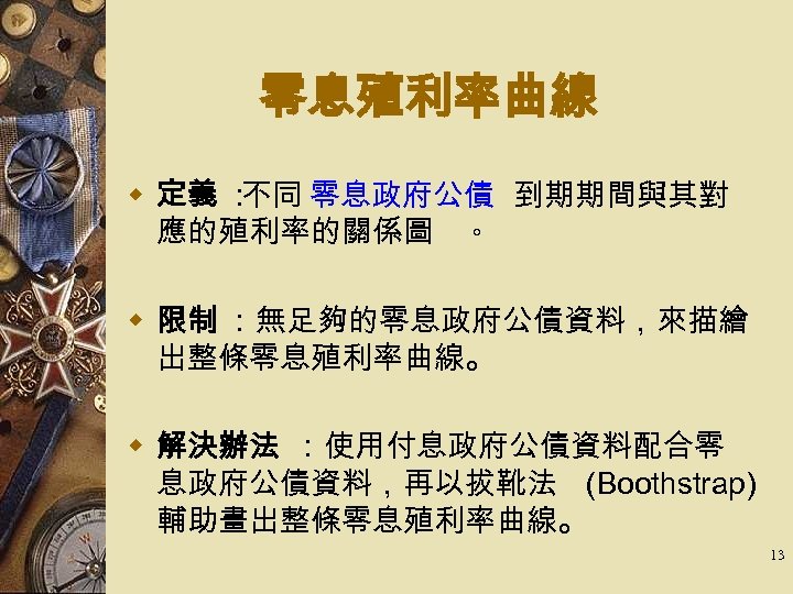 零息殖利率曲線 w 定義 ： 不同 零息政府公債 到期期間與其對 應的殖利率的關係圖 。 w 限制 ：無足夠的零息政府公債資料，來描繪 出整條零息殖利率曲線。 w