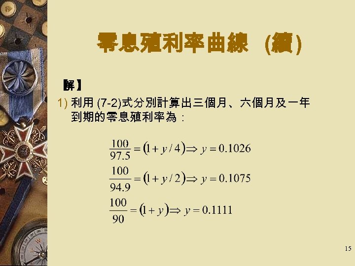 零息殖利率曲線 (續 ) 【 】 解 1) 利用 (7 -2)式分別計算出三個月、六個月及一年 到期的零息殖利率為： 15 